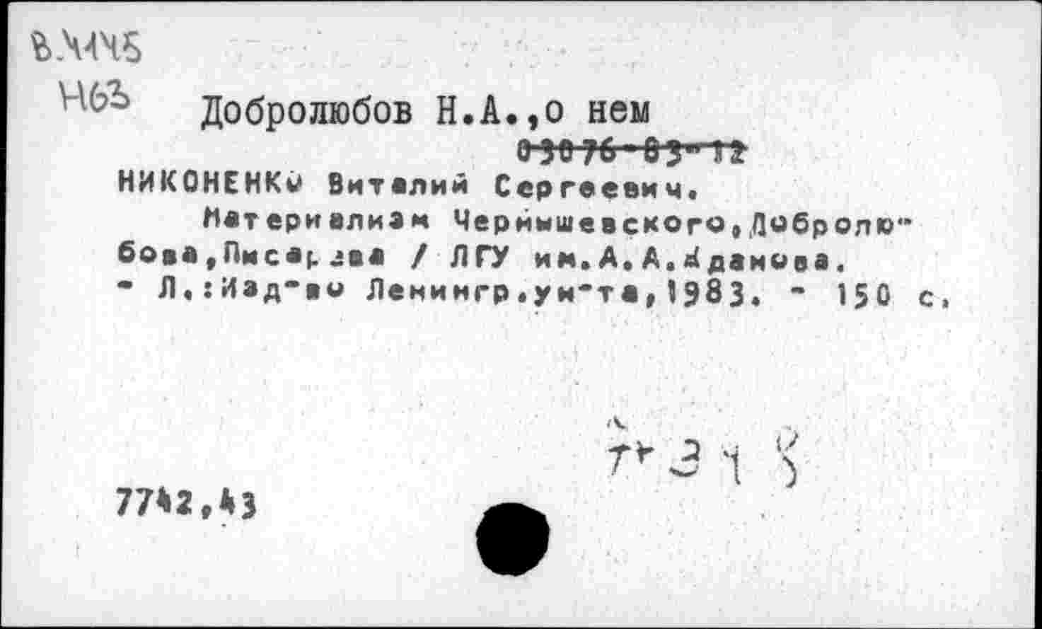 ﻿Добролюбов Н.А.,о нем
0 30 76 ОЗ'П!
НИКОНЕНКи Виталий Сергеевич*
Мат ери ализм Чернышевского,Добролю" бова.Пмсвр 2ва / ЛГУ им. А, А.Лданива.
- Л,:Иэд“во Ленингр.уи'та,I983. " 150 с,
77*2,43